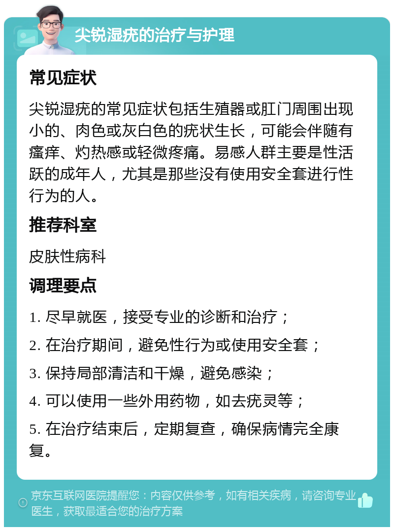 尖锐湿疣的治疗与护理 常见症状 尖锐湿疣的常见症状包括生殖器或肛门周围出现小的、肉色或灰白色的疣状生长，可能会伴随有瘙痒、灼热感或轻微疼痛。易感人群主要是性活跃的成年人，尤其是那些没有使用安全套进行性行为的人。 推荐科室 皮肤性病科 调理要点 1. 尽早就医，接受专业的诊断和治疗； 2. 在治疗期间，避免性行为或使用安全套； 3. 保持局部清洁和干燥，避免感染； 4. 可以使用一些外用药物，如去疣灵等； 5. 在治疗结束后，定期复查，确保病情完全康复。