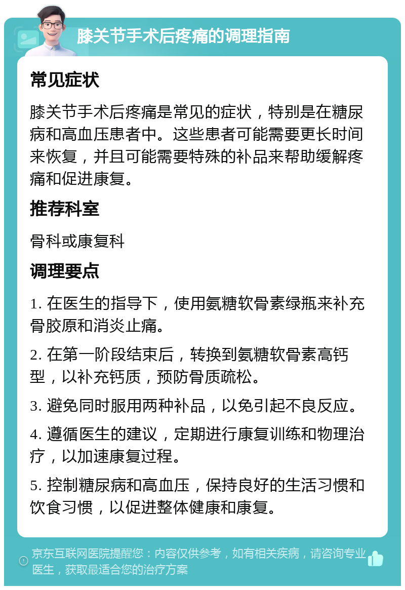 膝关节手术后疼痛的调理指南 常见症状 膝关节手术后疼痛是常见的症状，特别是在糖尿病和高血压患者中。这些患者可能需要更长时间来恢复，并且可能需要特殊的补品来帮助缓解疼痛和促进康复。 推荐科室 骨科或康复科 调理要点 1. 在医生的指导下，使用氨糖软骨素绿瓶来补充骨胶原和消炎止痛。 2. 在第一阶段结束后，转换到氨糖软骨素高钙型，以补充钙质，预防骨质疏松。 3. 避免同时服用两种补品，以免引起不良反应。 4. 遵循医生的建议，定期进行康复训练和物理治疗，以加速康复过程。 5. 控制糖尿病和高血压，保持良好的生活习惯和饮食习惯，以促进整体健康和康复。