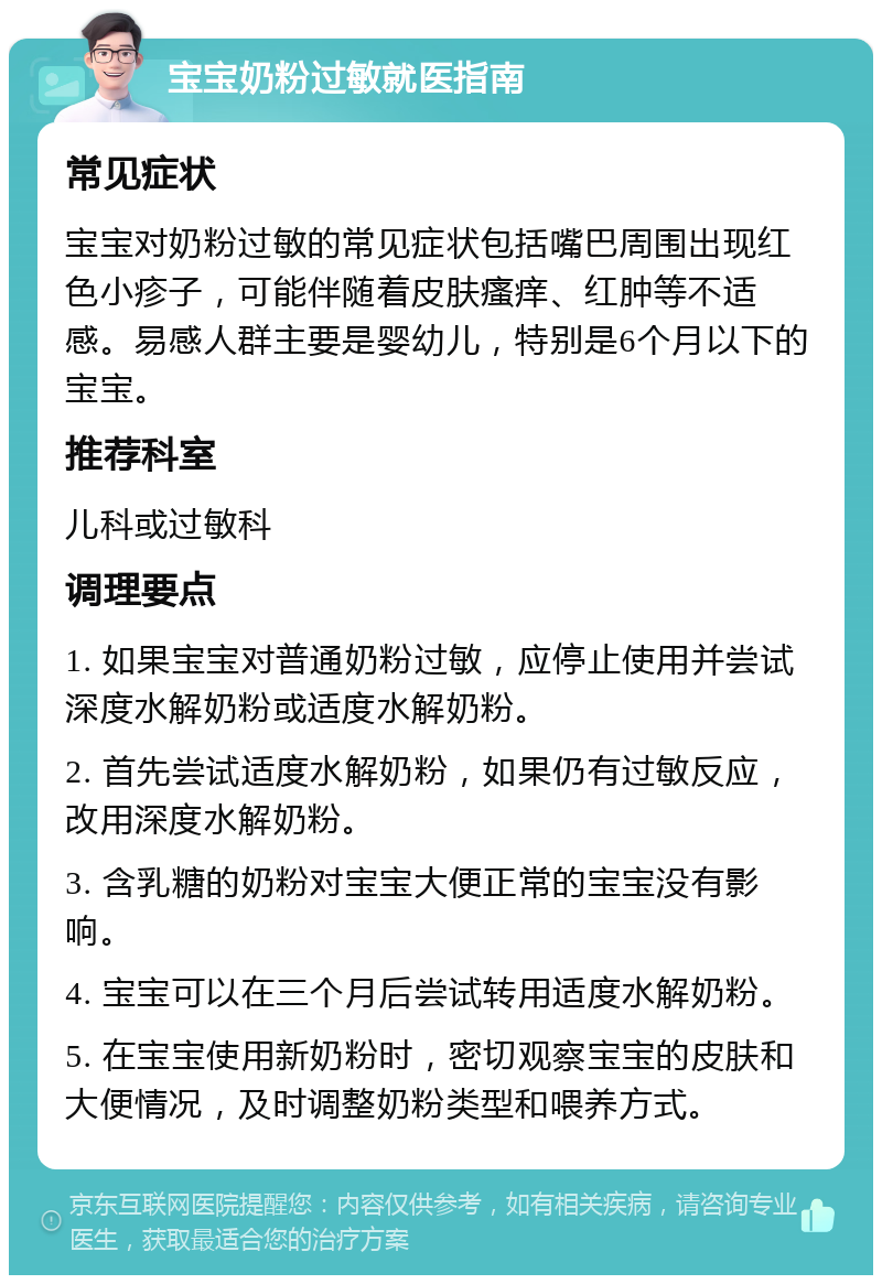 宝宝奶粉过敏就医指南 常见症状 宝宝对奶粉过敏的常见症状包括嘴巴周围出现红色小疹子，可能伴随着皮肤瘙痒、红肿等不适感。易感人群主要是婴幼儿，特别是6个月以下的宝宝。 推荐科室 儿科或过敏科 调理要点 1. 如果宝宝对普通奶粉过敏，应停止使用并尝试深度水解奶粉或适度水解奶粉。 2. 首先尝试适度水解奶粉，如果仍有过敏反应，改用深度水解奶粉。 3. 含乳糖的奶粉对宝宝大便正常的宝宝没有影响。 4. 宝宝可以在三个月后尝试转用适度水解奶粉。 5. 在宝宝使用新奶粉时，密切观察宝宝的皮肤和大便情况，及时调整奶粉类型和喂养方式。