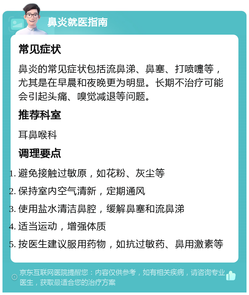 鼻炎就医指南 常见症状 鼻炎的常见症状包括流鼻涕、鼻塞、打喷嚏等，尤其是在早晨和夜晚更为明显。长期不治疗可能会引起头痛、嗅觉减退等问题。 推荐科室 耳鼻喉科 调理要点 避免接触过敏原，如花粉、灰尘等 保持室内空气清新，定期通风 使用盐水清洁鼻腔，缓解鼻塞和流鼻涕 适当运动，增强体质 按医生建议服用药物，如抗过敏药、鼻用激素等