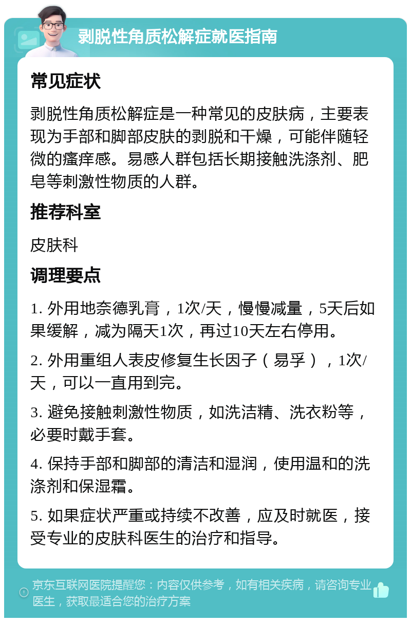 剥脱性角质松解症就医指南 常见症状 剥脱性角质松解症是一种常见的皮肤病，主要表现为手部和脚部皮肤的剥脱和干燥，可能伴随轻微的瘙痒感。易感人群包括长期接触洗涤剂、肥皂等刺激性物质的人群。 推荐科室 皮肤科 调理要点 1. 外用地奈德乳膏，1次/天，慢慢减量，5天后如果缓解，减为隔天1次，再过10天左右停用。 2. 外用重组人表皮修复生长因子（易孚），1次/天，可以一直用到完。 3. 避免接触刺激性物质，如洗洁精、洗衣粉等，必要时戴手套。 4. 保持手部和脚部的清洁和湿润，使用温和的洗涤剂和保湿霜。 5. 如果症状严重或持续不改善，应及时就医，接受专业的皮肤科医生的治疗和指导。