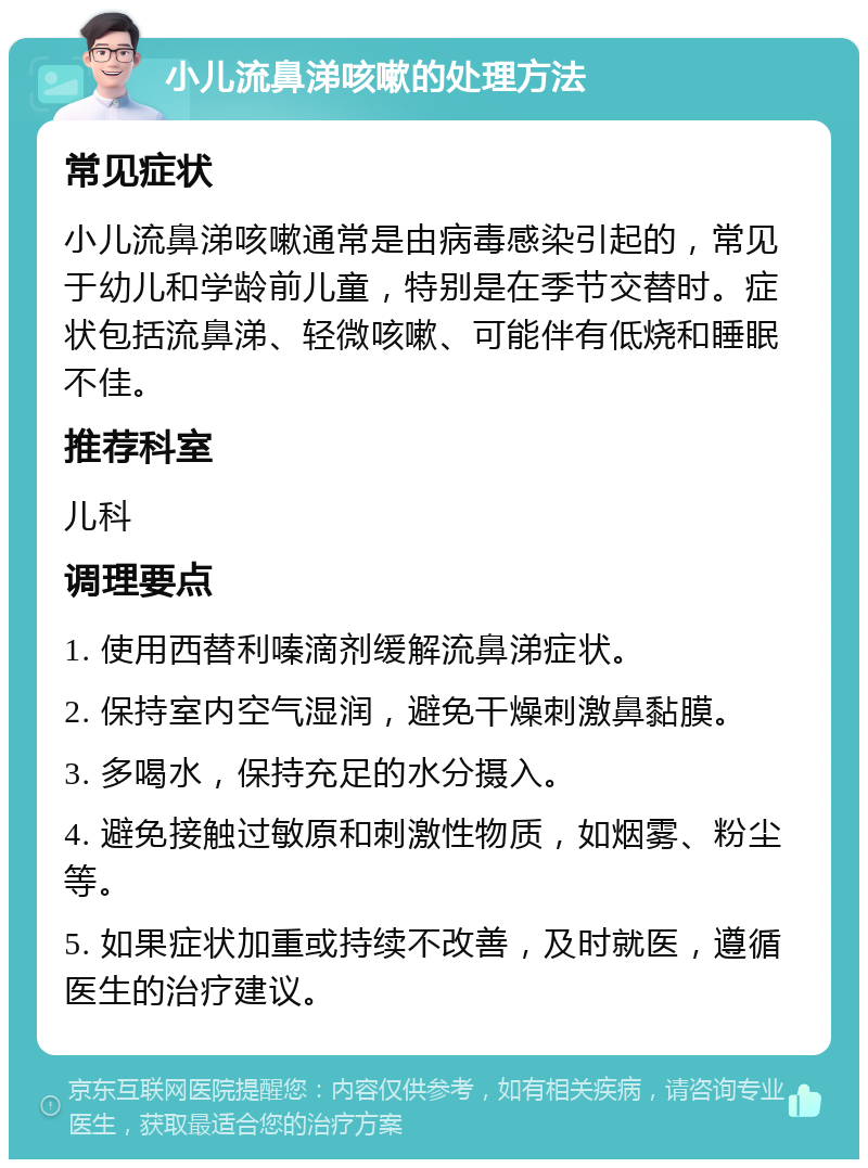 小儿流鼻涕咳嗽的处理方法 常见症状 小儿流鼻涕咳嗽通常是由病毒感染引起的，常见于幼儿和学龄前儿童，特别是在季节交替时。症状包括流鼻涕、轻微咳嗽、可能伴有低烧和睡眠不佳。 推荐科室 儿科 调理要点 1. 使用西替利嗪滴剂缓解流鼻涕症状。 2. 保持室内空气湿润，避免干燥刺激鼻黏膜。 3. 多喝水，保持充足的水分摄入。 4. 避免接触过敏原和刺激性物质，如烟雾、粉尘等。 5. 如果症状加重或持续不改善，及时就医，遵循医生的治疗建议。