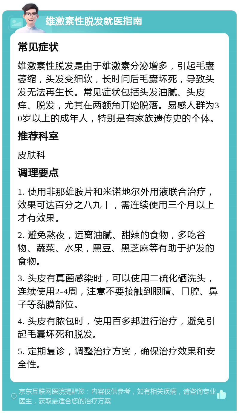 雄激素性脱发就医指南 常见症状 雄激素性脱发是由于雄激素分泌增多，引起毛囊萎缩，头发变细软，长时间后毛囊坏死，导致头发无法再生长。常见症状包括头发油腻、头皮痒、脱发，尤其在两额角开始脱落。易感人群为30岁以上的成年人，特别是有家族遗传史的个体。 推荐科室 皮肤科 调理要点 1. 使用非那雄胺片和米诺地尔外用液联合治疗，效果可达百分之八九十，需连续使用三个月以上才有效果。 2. 避免熬夜，远离油腻、甜辣的食物，多吃谷物、蔬菜、水果，黑豆、黑芝麻等有助于护发的食物。 3. 头皮有真菌感染时，可以使用二硫化硒洗头，连续使用2-4周，注意不要接触到眼睛、口腔、鼻子等黏膜部位。 4. 头皮有脓包时，使用百多邦进行治疗，避免引起毛囊坏死和脱发。 5. 定期复诊，调整治疗方案，确保治疗效果和安全性。