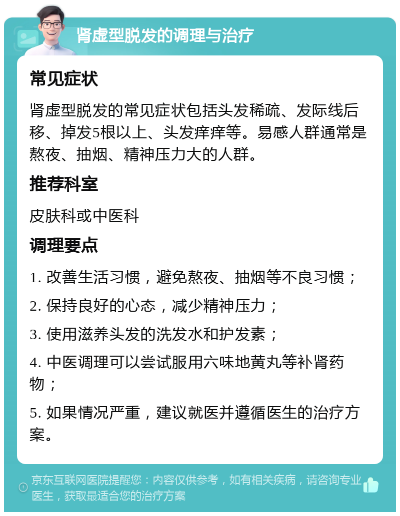 肾虚型脱发的调理与治疗 常见症状 肾虚型脱发的常见症状包括头发稀疏、发际线后移、掉发5根以上、头发痒痒等。易感人群通常是熬夜、抽烟、精神压力大的人群。 推荐科室 皮肤科或中医科 调理要点 1. 改善生活习惯，避免熬夜、抽烟等不良习惯； 2. 保持良好的心态，减少精神压力； 3. 使用滋养头发的洗发水和护发素； 4. 中医调理可以尝试服用六味地黄丸等补肾药物； 5. 如果情况严重，建议就医并遵循医生的治疗方案。