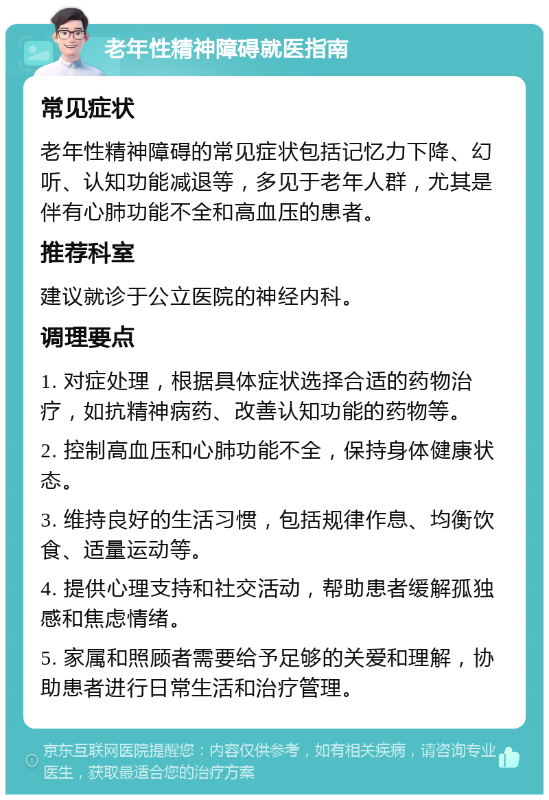 老年性精神障碍就医指南 常见症状 老年性精神障碍的常见症状包括记忆力下降、幻听、认知功能减退等，多见于老年人群，尤其是伴有心肺功能不全和高血压的患者。 推荐科室 建议就诊于公立医院的神经内科。 调理要点 1. 对症处理，根据具体症状选择合适的药物治疗，如抗精神病药、改善认知功能的药物等。 2. 控制高血压和心肺功能不全，保持身体健康状态。 3. 维持良好的生活习惯，包括规律作息、均衡饮食、适量运动等。 4. 提供心理支持和社交活动，帮助患者缓解孤独感和焦虑情绪。 5. 家属和照顾者需要给予足够的关爱和理解，协助患者进行日常生活和治疗管理。