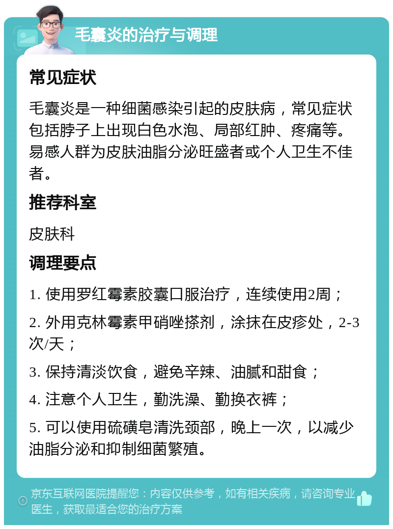 毛囊炎的治疗与调理 常见症状 毛囊炎是一种细菌感染引起的皮肤病，常见症状包括脖子上出现白色水泡、局部红肿、疼痛等。易感人群为皮肤油脂分泌旺盛者或个人卫生不佳者。 推荐科室 皮肤科 调理要点 1. 使用罗红霉素胶囊口服治疗，连续使用2周； 2. 外用克林霉素甲硝唑搽剂，涂抹在皮疹处，2-3次/天； 3. 保持清淡饮食，避免辛辣、油腻和甜食； 4. 注意个人卫生，勤洗澡、勤换衣裤； 5. 可以使用硫磺皂清洗颈部，晚上一次，以减少油脂分泌和抑制细菌繁殖。