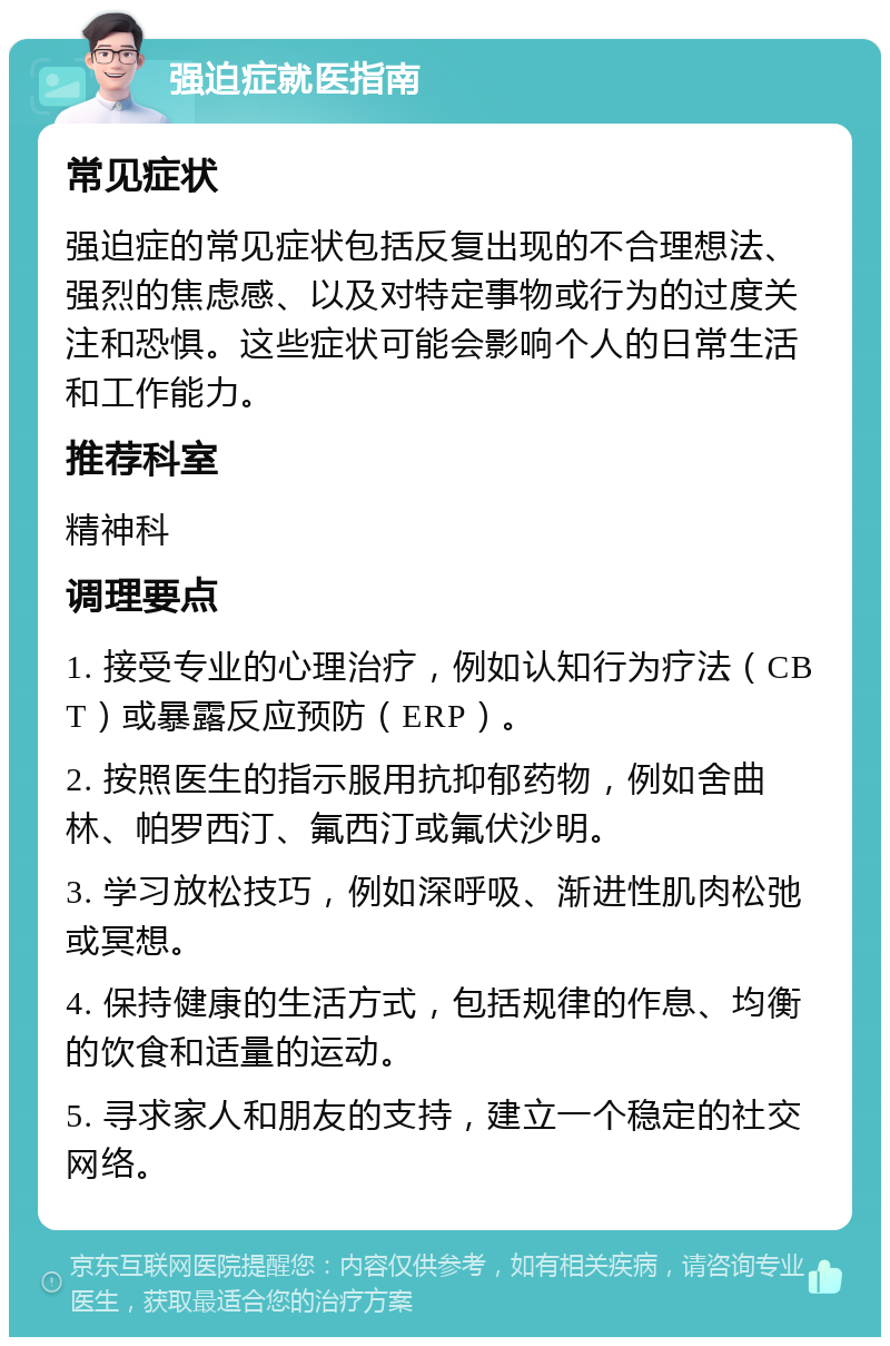 强迫症就医指南 常见症状 强迫症的常见症状包括反复出现的不合理想法、强烈的焦虑感、以及对特定事物或行为的过度关注和恐惧。这些症状可能会影响个人的日常生活和工作能力。 推荐科室 精神科 调理要点 1. 接受专业的心理治疗，例如认知行为疗法（CBT）或暴露反应预防（ERP）。 2. 按照医生的指示服用抗抑郁药物，例如舍曲林、帕罗西汀、氟西汀或氟伏沙明。 3. 学习放松技巧，例如深呼吸、渐进性肌肉松弛或冥想。 4. 保持健康的生活方式，包括规律的作息、均衡的饮食和适量的运动。 5. 寻求家人和朋友的支持，建立一个稳定的社交网络。