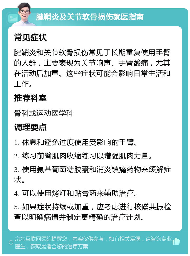 腱鞘炎及关节软骨损伤就医指南 常见症状 腱鞘炎和关节软骨损伤常见于长期重复使用手臂的人群，主要表现为关节响声、手臂酸痛，尤其在活动后加重。这些症状可能会影响日常生活和工作。 推荐科室 骨科或运动医学科 调理要点 1. 休息和避免过度使用受影响的手臂。 2. 练习前臂肌肉收缩练习以增强肌肉力量。 3. 使用氨基葡萄糖胶囊和消炎镇痛药物来缓解症状。 4. 可以使用烤灯和贴膏药来辅助治疗。 5. 如果症状持续或加重，应考虑进行核磁共振检查以明确病情并制定更精确的治疗计划。