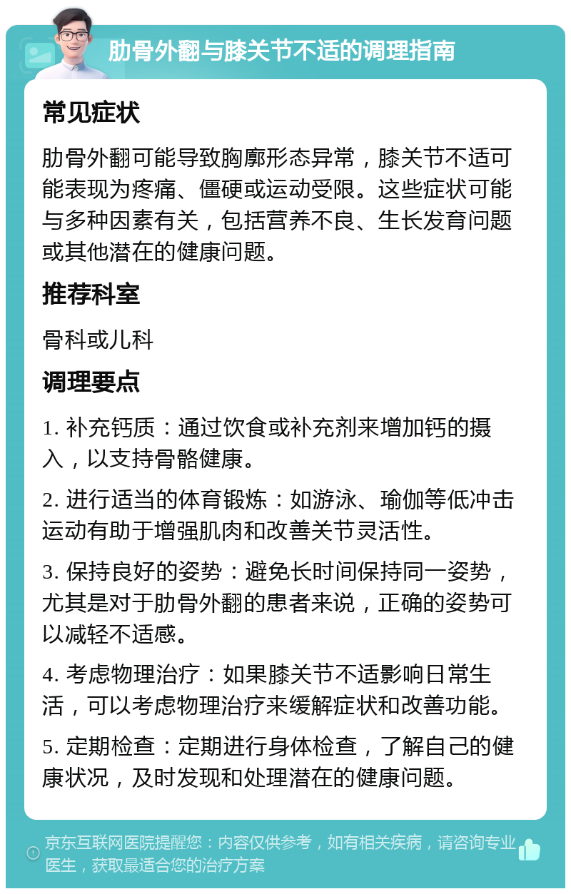 肋骨外翻与膝关节不适的调理指南 常见症状 肋骨外翻可能导致胸廓形态异常，膝关节不适可能表现为疼痛、僵硬或运动受限。这些症状可能与多种因素有关，包括营养不良、生长发育问题或其他潜在的健康问题。 推荐科室 骨科或儿科 调理要点 1. 补充钙质：通过饮食或补充剂来增加钙的摄入，以支持骨骼健康。 2. 进行适当的体育锻炼：如游泳、瑜伽等低冲击运动有助于增强肌肉和改善关节灵活性。 3. 保持良好的姿势：避免长时间保持同一姿势，尤其是对于肋骨外翻的患者来说，正确的姿势可以减轻不适感。 4. 考虑物理治疗：如果膝关节不适影响日常生活，可以考虑物理治疗来缓解症状和改善功能。 5. 定期检查：定期进行身体检查，了解自己的健康状况，及时发现和处理潜在的健康问题。