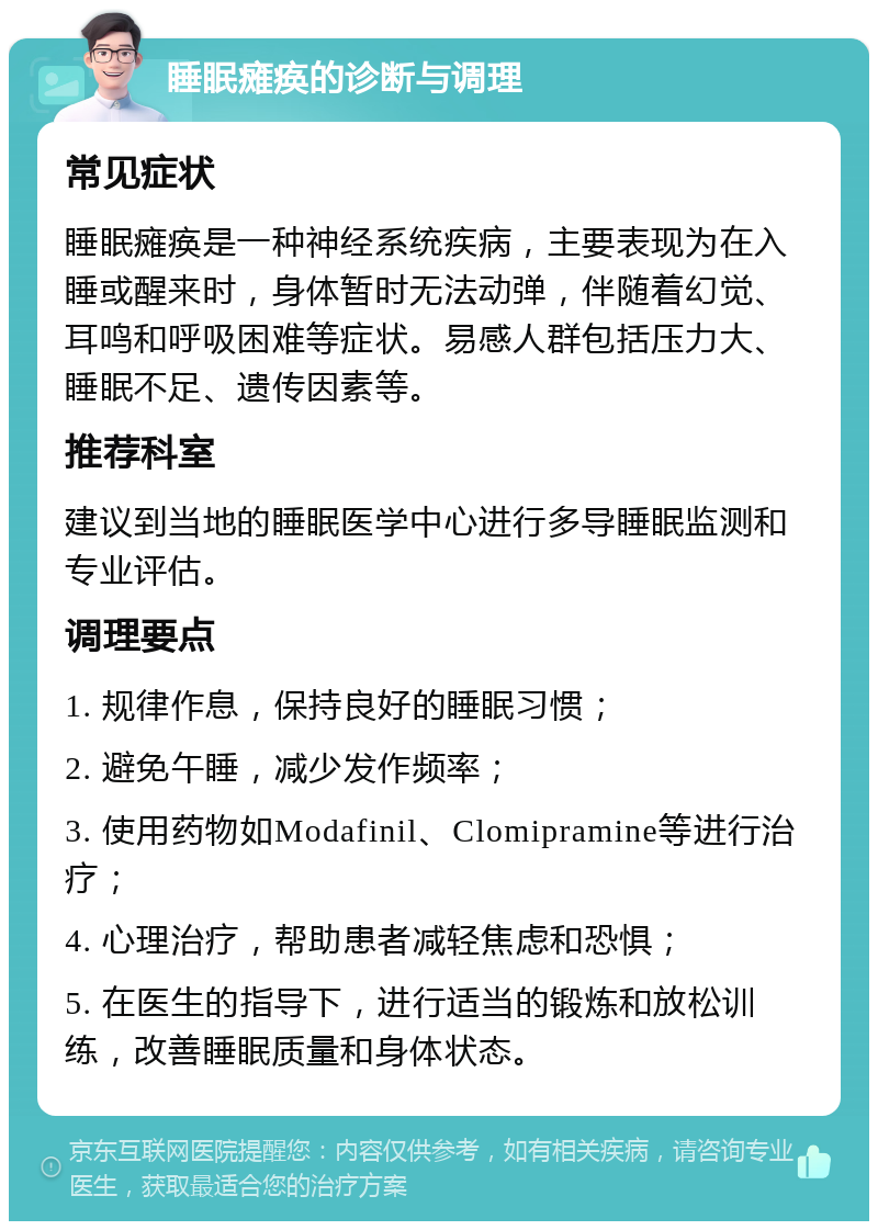 睡眠瘫痪的诊断与调理 常见症状 睡眠瘫痪是一种神经系统疾病，主要表现为在入睡或醒来时，身体暂时无法动弹，伴随着幻觉、耳鸣和呼吸困难等症状。易感人群包括压力大、睡眠不足、遗传因素等。 推荐科室 建议到当地的睡眠医学中心进行多导睡眠监测和专业评估。 调理要点 1. 规律作息，保持良好的睡眠习惯； 2. 避免午睡，减少发作频率； 3. 使用药物如Modafinil、Clomipramine等进行治疗； 4. 心理治疗，帮助患者减轻焦虑和恐惧； 5. 在医生的指导下，进行适当的锻炼和放松训练，改善睡眠质量和身体状态。