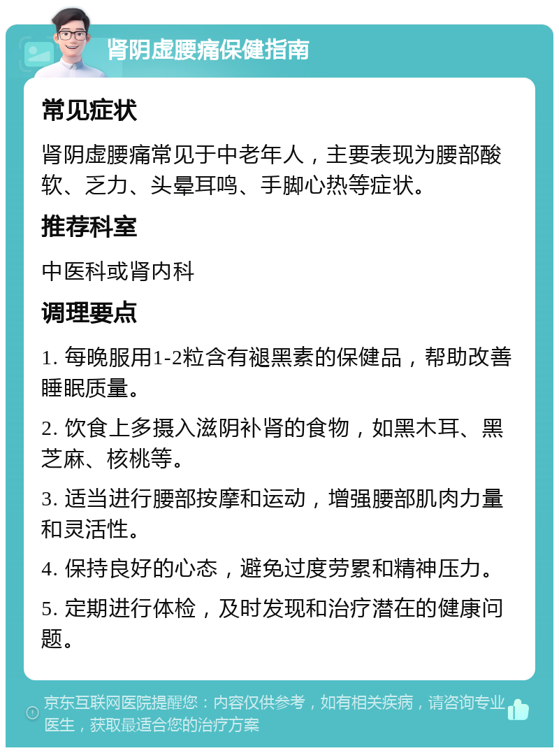 肾阴虚腰痛保健指南 常见症状 肾阴虚腰痛常见于中老年人，主要表现为腰部酸软、乏力、头晕耳鸣、手脚心热等症状。 推荐科室 中医科或肾内科 调理要点 1. 每晚服用1-2粒含有褪黑素的保健品，帮助改善睡眠质量。 2. 饮食上多摄入滋阴补肾的食物，如黑木耳、黑芝麻、核桃等。 3. 适当进行腰部按摩和运动，增强腰部肌肉力量和灵活性。 4. 保持良好的心态，避免过度劳累和精神压力。 5. 定期进行体检，及时发现和治疗潜在的健康问题。