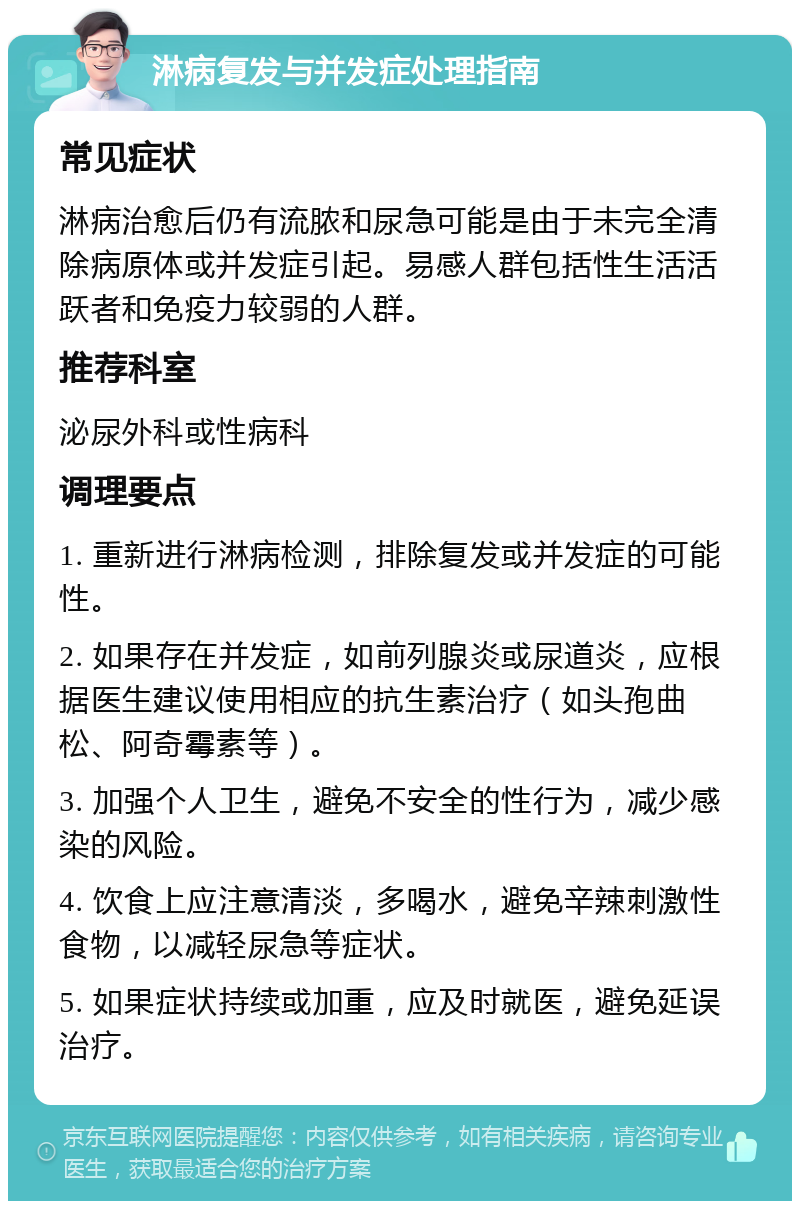 淋病复发与并发症处理指南 常见症状 淋病治愈后仍有流脓和尿急可能是由于未完全清除病原体或并发症引起。易感人群包括性生活活跃者和免疫力较弱的人群。 推荐科室 泌尿外科或性病科 调理要点 1. 重新进行淋病检测，排除复发或并发症的可能性。 2. 如果存在并发症，如前列腺炎或尿道炎，应根据医生建议使用相应的抗生素治疗（如头孢曲松、阿奇霉素等）。 3. 加强个人卫生，避免不安全的性行为，减少感染的风险。 4. 饮食上应注意清淡，多喝水，避免辛辣刺激性食物，以减轻尿急等症状。 5. 如果症状持续或加重，应及时就医，避免延误治疗。