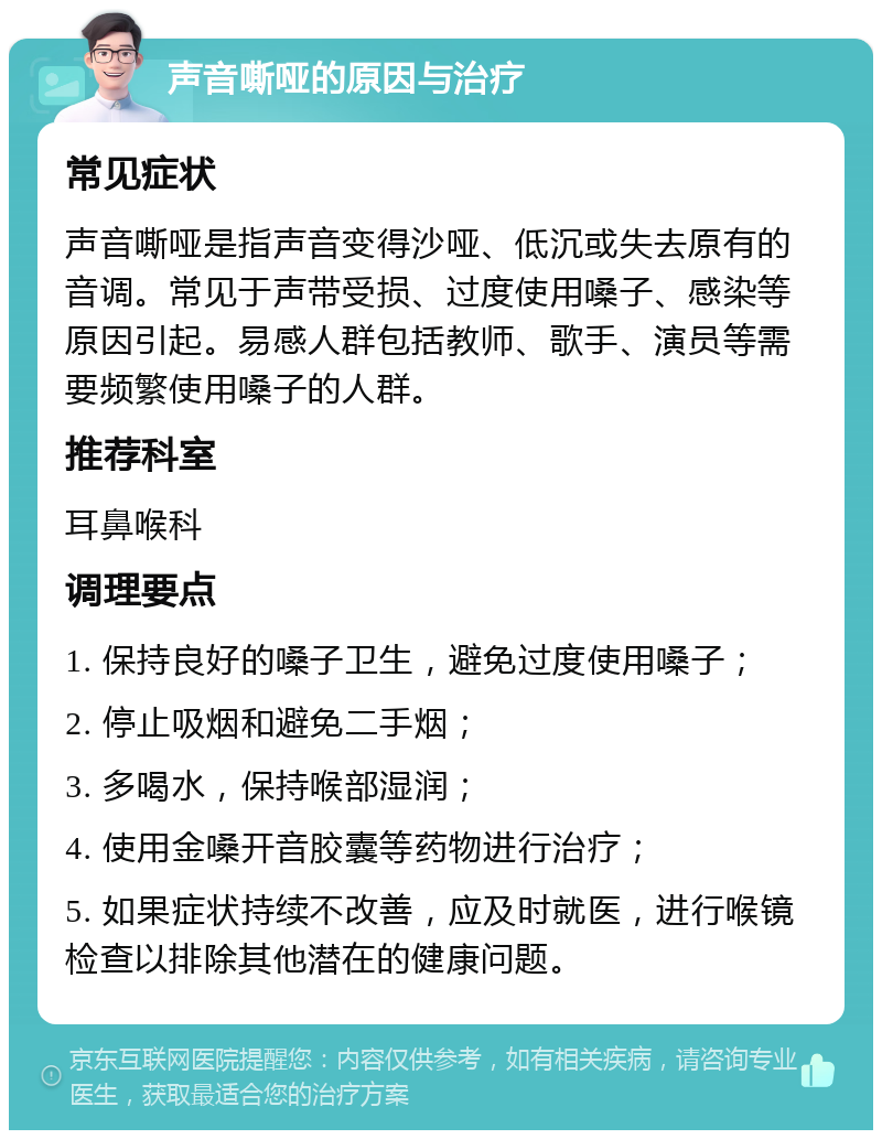 声音嘶哑的原因与治疗 常见症状 声音嘶哑是指声音变得沙哑、低沉或失去原有的音调。常见于声带受损、过度使用嗓子、感染等原因引起。易感人群包括教师、歌手、演员等需要频繁使用嗓子的人群。 推荐科室 耳鼻喉科 调理要点 1. 保持良好的嗓子卫生，避免过度使用嗓子； 2. 停止吸烟和避免二手烟； 3. 多喝水，保持喉部湿润； 4. 使用金嗓开音胶囊等药物进行治疗； 5. 如果症状持续不改善，应及时就医，进行喉镜检查以排除其他潜在的健康问题。