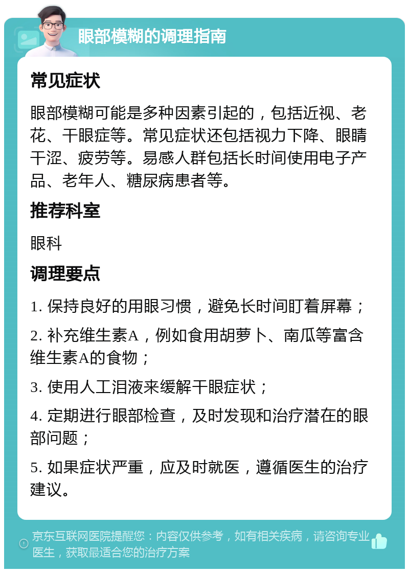 眼部模糊的调理指南 常见症状 眼部模糊可能是多种因素引起的，包括近视、老花、干眼症等。常见症状还包括视力下降、眼睛干涩、疲劳等。易感人群包括长时间使用电子产品、老年人、糖尿病患者等。 推荐科室 眼科 调理要点 1. 保持良好的用眼习惯，避免长时间盯着屏幕； 2. 补充维生素A，例如食用胡萝卜、南瓜等富含维生素A的食物； 3. 使用人工泪液来缓解干眼症状； 4. 定期进行眼部检查，及时发现和治疗潜在的眼部问题； 5. 如果症状严重，应及时就医，遵循医生的治疗建议。