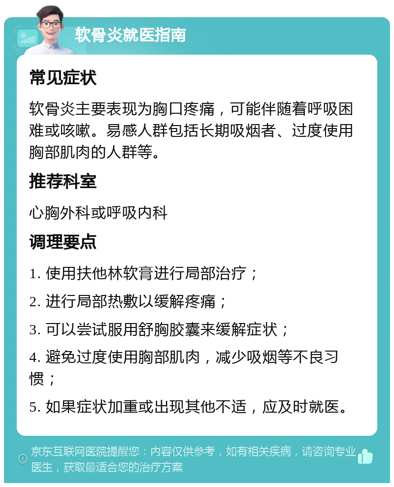 软骨炎就医指南 常见症状 软骨炎主要表现为胸口疼痛，可能伴随着呼吸困难或咳嗽。易感人群包括长期吸烟者、过度使用胸部肌肉的人群等。 推荐科室 心胸外科或呼吸内科 调理要点 1. 使用扶他林软膏进行局部治疗； 2. 进行局部热敷以缓解疼痛； 3. 可以尝试服用舒胸胶囊来缓解症状； 4. 避免过度使用胸部肌肉，减少吸烟等不良习惯； 5. 如果症状加重或出现其他不适，应及时就医。