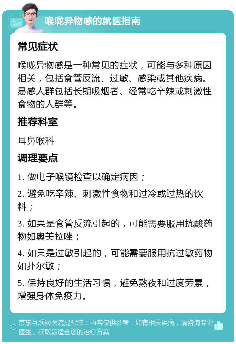 喉咙异物感的就医指南 常见症状 喉咙异物感是一种常见的症状，可能与多种原因相关，包括食管反流、过敏、感染或其他疾病。易感人群包括长期吸烟者、经常吃辛辣或刺激性食物的人群等。 推荐科室 耳鼻喉科 调理要点 1. 做电子喉镜检查以确定病因； 2. 避免吃辛辣、刺激性食物和过冷或过热的饮料； 3. 如果是食管反流引起的，可能需要服用抗酸药物如奥美拉唑； 4. 如果是过敏引起的，可能需要服用抗过敏药物如扑尔敏； 5. 保持良好的生活习惯，避免熬夜和过度劳累，增强身体免疫力。