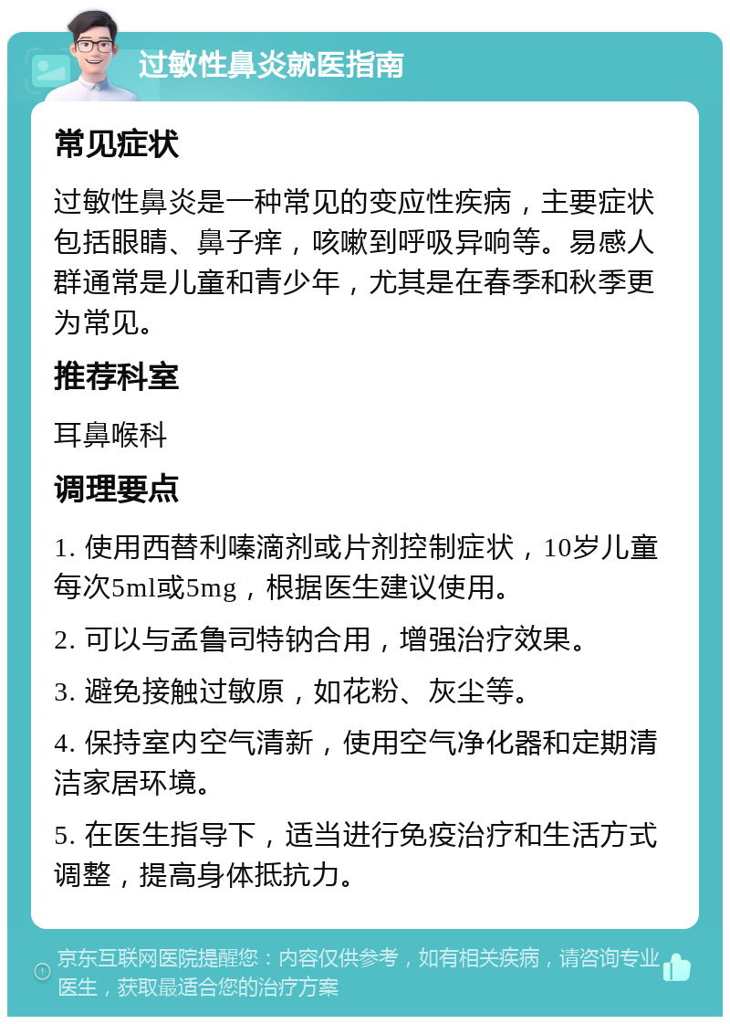 过敏性鼻炎就医指南 常见症状 过敏性鼻炎是一种常见的变应性疾病，主要症状包括眼睛、鼻子痒，咳嗽到呼吸异响等。易感人群通常是儿童和青少年，尤其是在春季和秋季更为常见。 推荐科室 耳鼻喉科 调理要点 1. 使用西替利嗪滴剂或片剂控制症状，10岁儿童每次5ml或5mg，根据医生建议使用。 2. 可以与孟鲁司特钠合用，增强治疗效果。 3. 避免接触过敏原，如花粉、灰尘等。 4. 保持室内空气清新，使用空气净化器和定期清洁家居环境。 5. 在医生指导下，适当进行免疫治疗和生活方式调整，提高身体抵抗力。