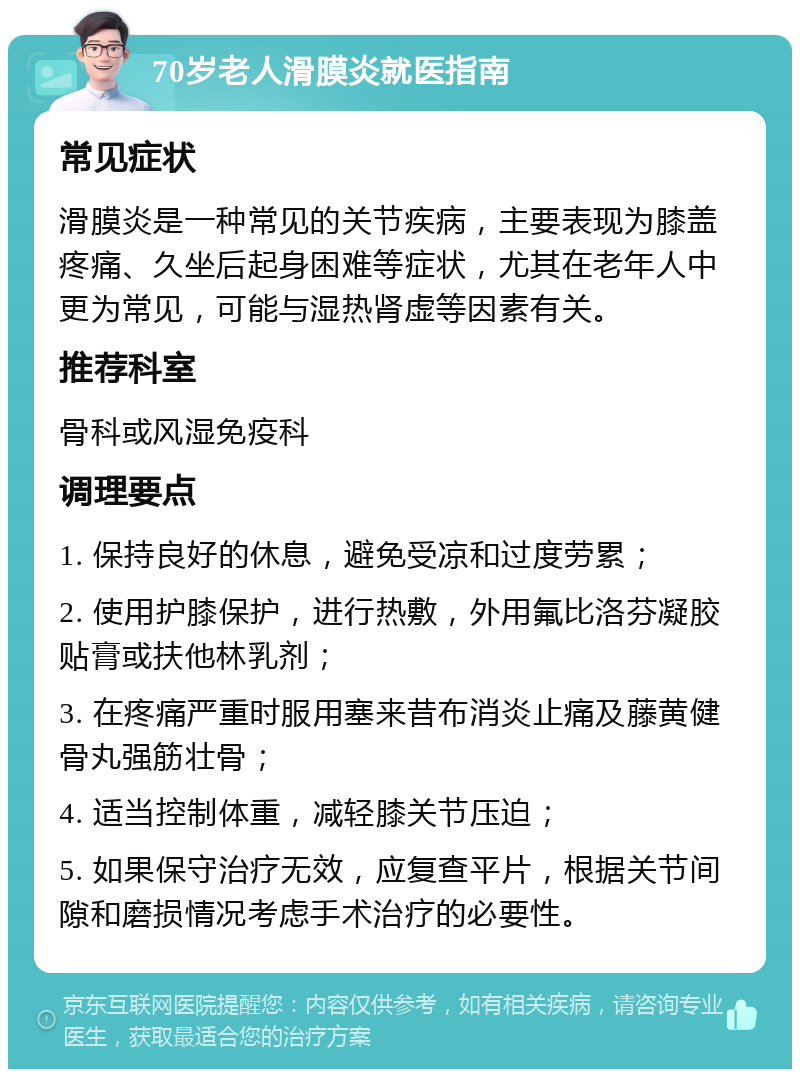 70岁老人滑膜炎就医指南 常见症状 滑膜炎是一种常见的关节疾病，主要表现为膝盖疼痛、久坐后起身困难等症状，尤其在老年人中更为常见，可能与湿热肾虚等因素有关。 推荐科室 骨科或风湿免疫科 调理要点 1. 保持良好的休息，避免受凉和过度劳累； 2. 使用护膝保护，进行热敷，外用氟比洛芬凝胶贴膏或扶他林乳剂； 3. 在疼痛严重时服用塞来昔布消炎止痛及藤黄健骨丸强筋壮骨； 4. 适当控制体重，减轻膝关节压迫； 5. 如果保守治疗无效，应复查平片，根据关节间隙和磨损情况考虑手术治疗的必要性。