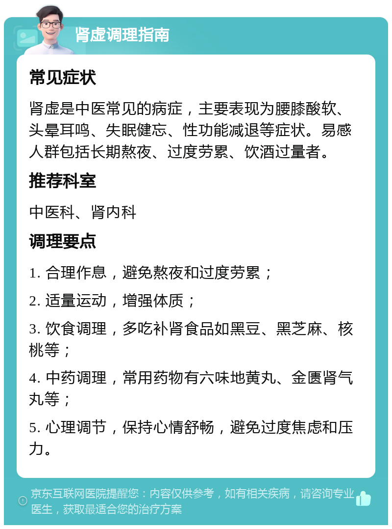 肾虚调理指南 常见症状 肾虚是中医常见的病症，主要表现为腰膝酸软、头晕耳鸣、失眠健忘、性功能减退等症状。易感人群包括长期熬夜、过度劳累、饮酒过量者。 推荐科室 中医科、肾内科 调理要点 1. 合理作息，避免熬夜和过度劳累； 2. 适量运动，增强体质； 3. 饮食调理，多吃补肾食品如黑豆、黑芝麻、核桃等； 4. 中药调理，常用药物有六味地黄丸、金匮肾气丸等； 5. 心理调节，保持心情舒畅，避免过度焦虑和压力。