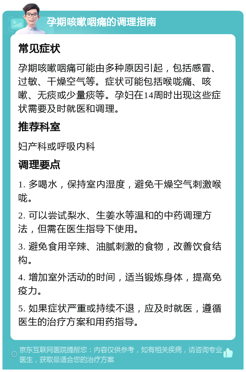 孕期咳嗽咽痛的调理指南 常见症状 孕期咳嗽咽痛可能由多种原因引起，包括感冒、过敏、干燥空气等。症状可能包括喉咙痛、咳嗽、无痰或少量痰等。孕妇在14周时出现这些症状需要及时就医和调理。 推荐科室 妇产科或呼吸内科 调理要点 1. 多喝水，保持室内湿度，避免干燥空气刺激喉咙。 2. 可以尝试梨水、生姜水等温和的中药调理方法，但需在医生指导下使用。 3. 避免食用辛辣、油腻刺激的食物，改善饮食结构。 4. 增加室外活动的时间，适当锻炼身体，提高免疫力。 5. 如果症状严重或持续不退，应及时就医，遵循医生的治疗方案和用药指导。