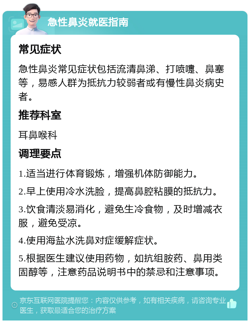 急性鼻炎就医指南 常见症状 急性鼻炎常见症状包括流清鼻涕、打喷嚏、鼻塞等，易感人群为抵抗力较弱者或有慢性鼻炎病史者。 推荐科室 耳鼻喉科 调理要点 1.适当进行体育锻炼，增强机体防御能力。 2.早上使用冷水洗脸，提高鼻腔粘膜的抵抗力。 3.饮食清淡易消化，避免生冷食物，及时增减衣服，避免受凉。 4.使用海盐水洗鼻对症缓解症状。 5.根据医生建议使用药物，如抗组胺药、鼻用类固醇等，注意药品说明书中的禁忌和注意事项。