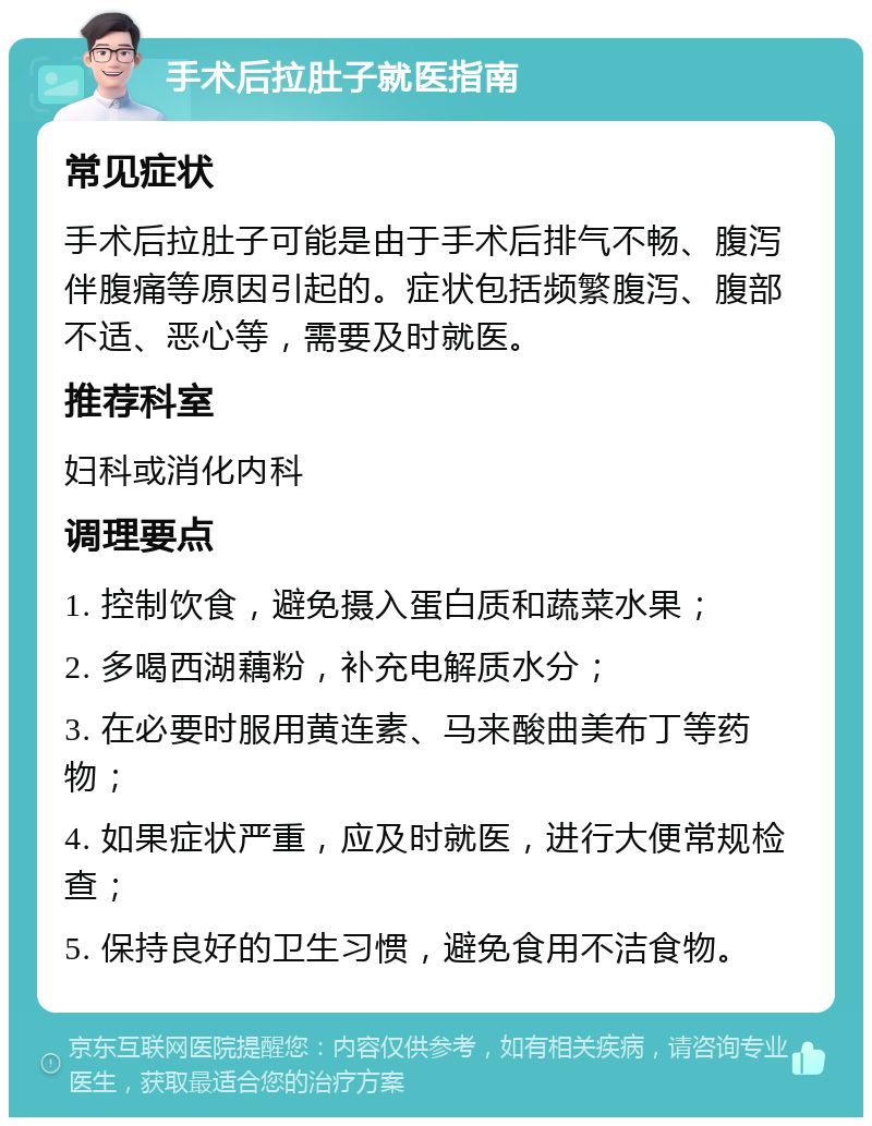 手术后拉肚子就医指南 常见症状 手术后拉肚子可能是由于手术后排气不畅、腹泻伴腹痛等原因引起的。症状包括频繁腹泻、腹部不适、恶心等，需要及时就医。 推荐科室 妇科或消化内科 调理要点 1. 控制饮食，避免摄入蛋白质和蔬菜水果； 2. 多喝西湖藕粉，补充电解质水分； 3. 在必要时服用黄连素、马来酸曲美布丁等药物； 4. 如果症状严重，应及时就医，进行大便常规检查； 5. 保持良好的卫生习惯，避免食用不洁食物。