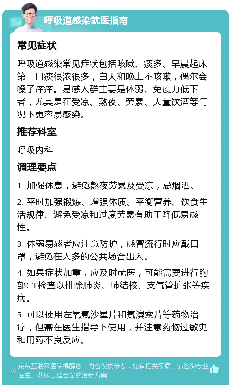 呼吸道感染就医指南 常见症状 呼吸道感染常见症状包括咳嗽、痰多、早晨起床第一口痰很浓很多，白天和晚上不咳嗽，偶尔会嗓子痒痒。易感人群主要是体弱、免疫力低下者，尤其是在受凉、熬夜、劳累、大量饮酒等情况下更容易感染。 推荐科室 呼吸内科 调理要点 1. 加强休息，避免熬夜劳累及受凉，忌烟酒。 2. 平时加强锻炼、增强体质、平衡营养、饮食生活规律、避免受凉和过度劳累有助于降低易感性。 3. 体弱易感者应注意防护，感冒流行时应戴口罩，避免在人多的公共场合出入。 4. 如果症状加重，应及时就医，可能需要进行胸部CT检查以排除肺炎、肺结核、支气管扩张等疾病。 5. 可以使用左氧氟沙星片和氨溴索片等药物治疗，但需在医生指导下使用，并注意药物过敏史和用药不良反应。