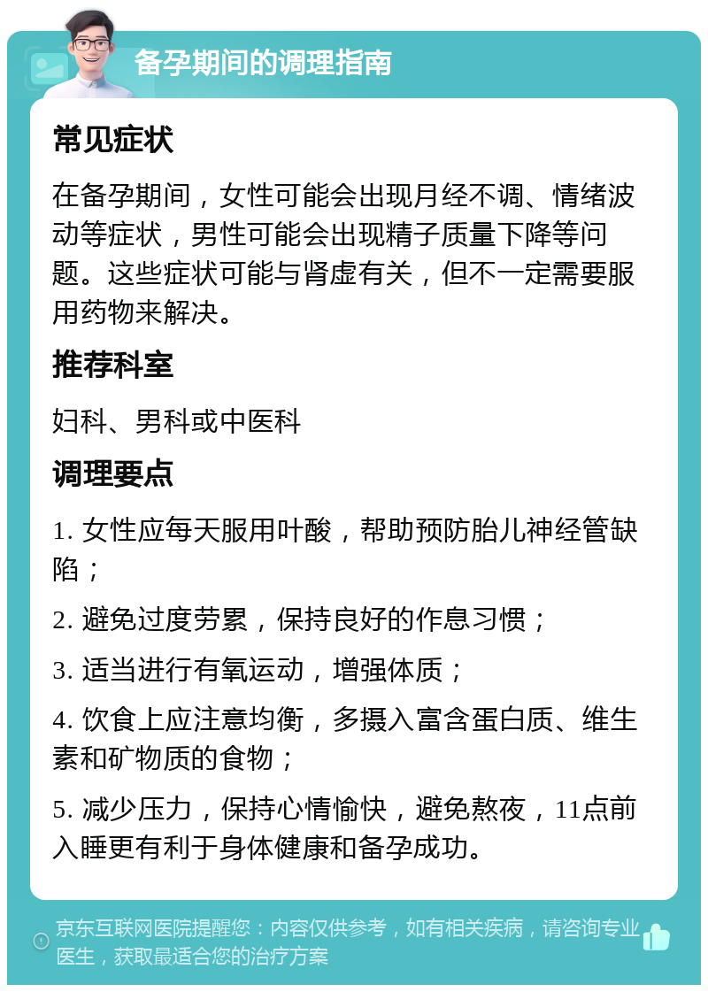 备孕期间的调理指南 常见症状 在备孕期间，女性可能会出现月经不调、情绪波动等症状，男性可能会出现精子质量下降等问题。这些症状可能与肾虚有关，但不一定需要服用药物来解决。 推荐科室 妇科、男科或中医科 调理要点 1. 女性应每天服用叶酸，帮助预防胎儿神经管缺陷； 2. 避免过度劳累，保持良好的作息习惯； 3. 适当进行有氧运动，增强体质； 4. 饮食上应注意均衡，多摄入富含蛋白质、维生素和矿物质的食物； 5. 减少压力，保持心情愉快，避免熬夜，11点前入睡更有利于身体健康和备孕成功。