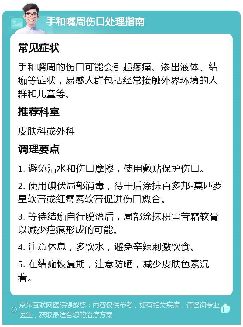 手和嘴周伤口处理指南 常见症状 手和嘴周的伤口可能会引起疼痛、渗出液体、结痂等症状，易感人群包括经常接触外界环境的人群和儿童等。 推荐科室 皮肤科或外科 调理要点 1. 避免沾水和伤口摩擦，使用敷贴保护伤口。 2. 使用碘伏局部消毒，待干后涂抹百多邦-莫匹罗星软膏或红霉素软膏促进伤口愈合。 3. 等待结痂自行脱落后，局部涂抹积雪苷霜软膏以减少疤痕形成的可能。 4. 注意休息，多饮水，避免辛辣刺激饮食。 5. 在结痂恢复期，注意防晒，减少皮肤色素沉着。