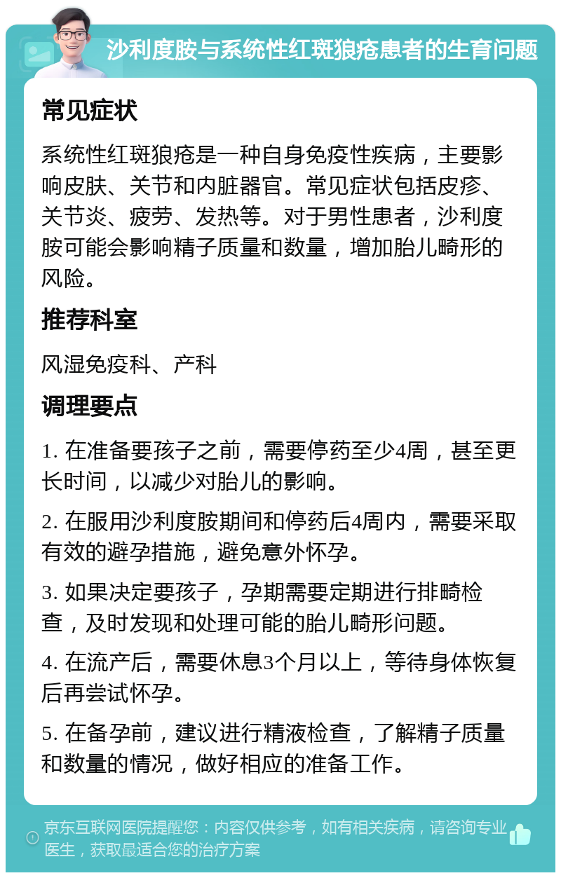 沙利度胺与系统性红斑狼疮患者的生育问题 常见症状 系统性红斑狼疮是一种自身免疫性疾病，主要影响皮肤、关节和内脏器官。常见症状包括皮疹、关节炎、疲劳、发热等。对于男性患者，沙利度胺可能会影响精子质量和数量，增加胎儿畸形的风险。 推荐科室 风湿免疫科、产科 调理要点 1. 在准备要孩子之前，需要停药至少4周，甚至更长时间，以减少对胎儿的影响。 2. 在服用沙利度胺期间和停药后4周内，需要采取有效的避孕措施，避免意外怀孕。 3. 如果决定要孩子，孕期需要定期进行排畸检查，及时发现和处理可能的胎儿畸形问题。 4. 在流产后，需要休息3个月以上，等待身体恢复后再尝试怀孕。 5. 在备孕前，建议进行精液检查，了解精子质量和数量的情况，做好相应的准备工作。