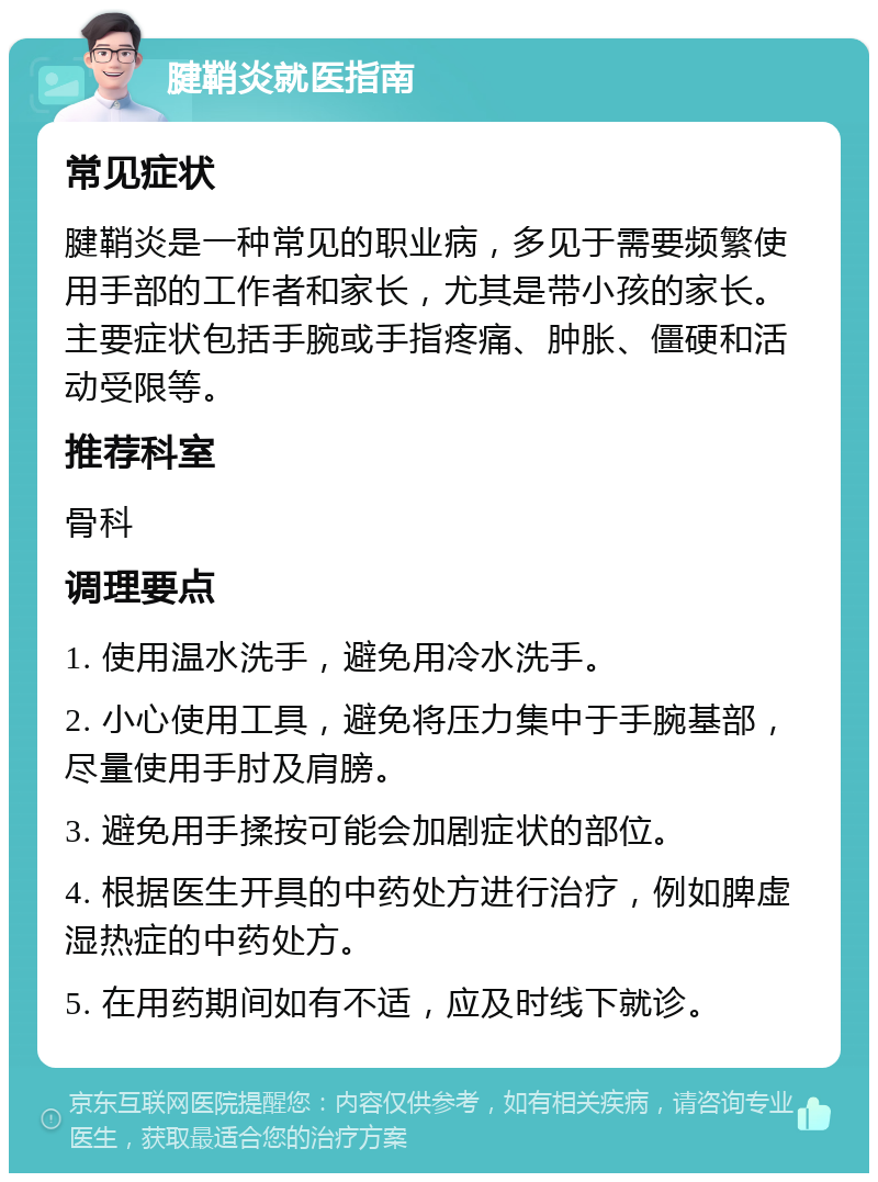 腱鞘炎就医指南 常见症状 腱鞘炎是一种常见的职业病，多见于需要频繁使用手部的工作者和家长，尤其是带小孩的家长。主要症状包括手腕或手指疼痛、肿胀、僵硬和活动受限等。 推荐科室 骨科 调理要点 1. 使用温水洗手，避免用冷水洗手。 2. 小心使用工具，避免将压力集中于手腕基部，尽量使用手肘及肩膀。 3. 避免用手揉按可能会加剧症状的部位。 4. 根据医生开具的中药处方进行治疗，例如脾虚湿热症的中药处方。 5. 在用药期间如有不适，应及时线下就诊。