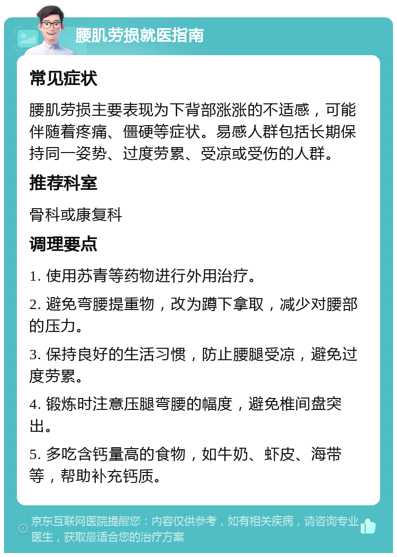 腰肌劳损就医指南 常见症状 腰肌劳损主要表现为下背部涨涨的不适感，可能伴随着疼痛、僵硬等症状。易感人群包括长期保持同一姿势、过度劳累、受凉或受伤的人群。 推荐科室 骨科或康复科 调理要点 1. 使用苏青等药物进行外用治疗。 2. 避免弯腰提重物，改为蹲下拿取，减少对腰部的压力。 3. 保持良好的生活习惯，防止腰腿受凉，避免过度劳累。 4. 锻炼时注意压腿弯腰的幅度，避免椎间盘突出。 5. 多吃含钙量高的食物，如牛奶、虾皮、海带等，帮助补充钙质。