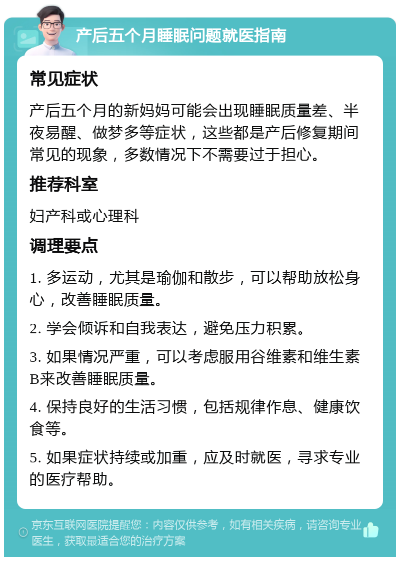 产后五个月睡眠问题就医指南 常见症状 产后五个月的新妈妈可能会出现睡眠质量差、半夜易醒、做梦多等症状，这些都是产后修复期间常见的现象，多数情况下不需要过于担心。 推荐科室 妇产科或心理科 调理要点 1. 多运动，尤其是瑜伽和散步，可以帮助放松身心，改善睡眠质量。 2. 学会倾诉和自我表达，避免压力积累。 3. 如果情况严重，可以考虑服用谷维素和维生素B来改善睡眠质量。 4. 保持良好的生活习惯，包括规律作息、健康饮食等。 5. 如果症状持续或加重，应及时就医，寻求专业的医疗帮助。