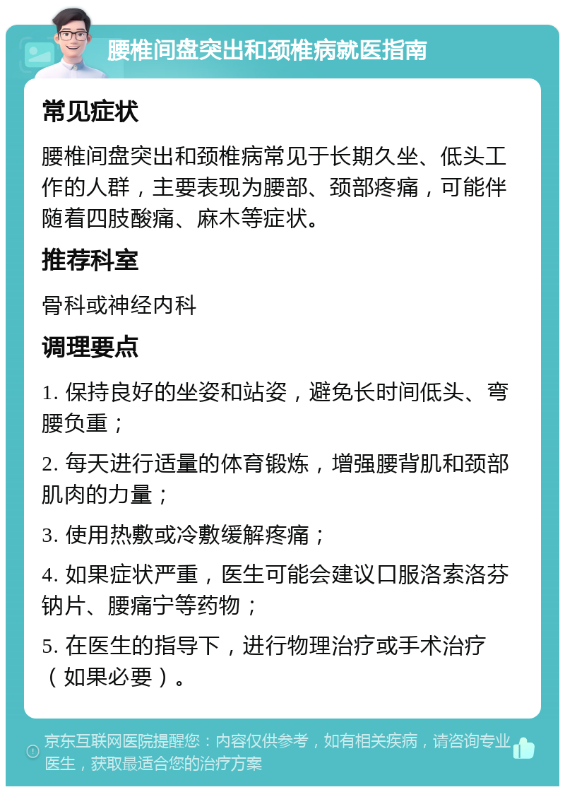 腰椎间盘突出和颈椎病就医指南 常见症状 腰椎间盘突出和颈椎病常见于长期久坐、低头工作的人群，主要表现为腰部、颈部疼痛，可能伴随着四肢酸痛、麻木等症状。 推荐科室 骨科或神经内科 调理要点 1. 保持良好的坐姿和站姿，避免长时间低头、弯腰负重； 2. 每天进行适量的体育锻炼，增强腰背肌和颈部肌肉的力量； 3. 使用热敷或冷敷缓解疼痛； 4. 如果症状严重，医生可能会建议口服洛索洛芬钠片、腰痛宁等药物； 5. 在医生的指导下，进行物理治疗或手术治疗（如果必要）。