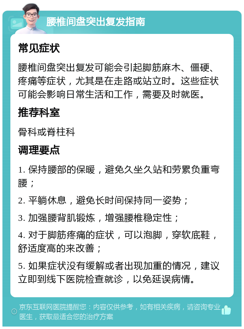 腰椎间盘突出复发指南 常见症状 腰椎间盘突出复发可能会引起脚筋麻木、僵硬、疼痛等症状，尤其是在走路或站立时。这些症状可能会影响日常生活和工作，需要及时就医。 推荐科室 骨科或脊柱科 调理要点 1. 保持腰部的保暖，避免久坐久站和劳累负重弯腰； 2. 平躺休息，避免长时间保持同一姿势； 3. 加强腰背肌锻炼，增强腰椎稳定性； 4. 对于脚筋疼痛的症状，可以泡脚，穿软底鞋，舒适度高的来改善； 5. 如果症状没有缓解或者出现加重的情况，建议立即到线下医院检查就诊，以免延误病情。