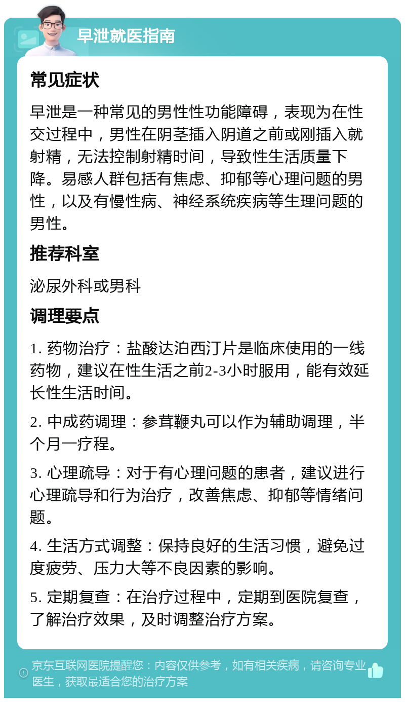 早泄就医指南 常见症状 早泄是一种常见的男性性功能障碍，表现为在性交过程中，男性在阴茎插入阴道之前或刚插入就射精，无法控制射精时间，导致性生活质量下降。易感人群包括有焦虑、抑郁等心理问题的男性，以及有慢性病、神经系统疾病等生理问题的男性。 推荐科室 泌尿外科或男科 调理要点 1. 药物治疗：盐酸达泊西汀片是临床使用的一线药物，建议在性生活之前2-3小时服用，能有效延长性生活时间。 2. 中成药调理：参茸鞭丸可以作为辅助调理，半个月一疗程。 3. 心理疏导：对于有心理问题的患者，建议进行心理疏导和行为治疗，改善焦虑、抑郁等情绪问题。 4. 生活方式调整：保持良好的生活习惯，避免过度疲劳、压力大等不良因素的影响。 5. 定期复查：在治疗过程中，定期到医院复查，了解治疗效果，及时调整治疗方案。