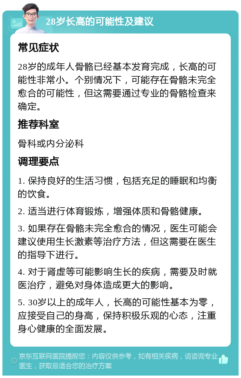 28岁长高的可能性及建议 常见症状 28岁的成年人骨骼已经基本发育完成，长高的可能性非常小。个别情况下，可能存在骨骼未完全愈合的可能性，但这需要通过专业的骨骼检查来确定。 推荐科室 骨科或内分泌科 调理要点 1. 保持良好的生活习惯，包括充足的睡眠和均衡的饮食。 2. 适当进行体育锻炼，增强体质和骨骼健康。 3. 如果存在骨骼未完全愈合的情况，医生可能会建议使用生长激素等治疗方法，但这需要在医生的指导下进行。 4. 对于肾虚等可能影响生长的疾病，需要及时就医治疗，避免对身体造成更大的影响。 5. 30岁以上的成年人，长高的可能性基本为零，应接受自己的身高，保持积极乐观的心态，注重身心健康的全面发展。