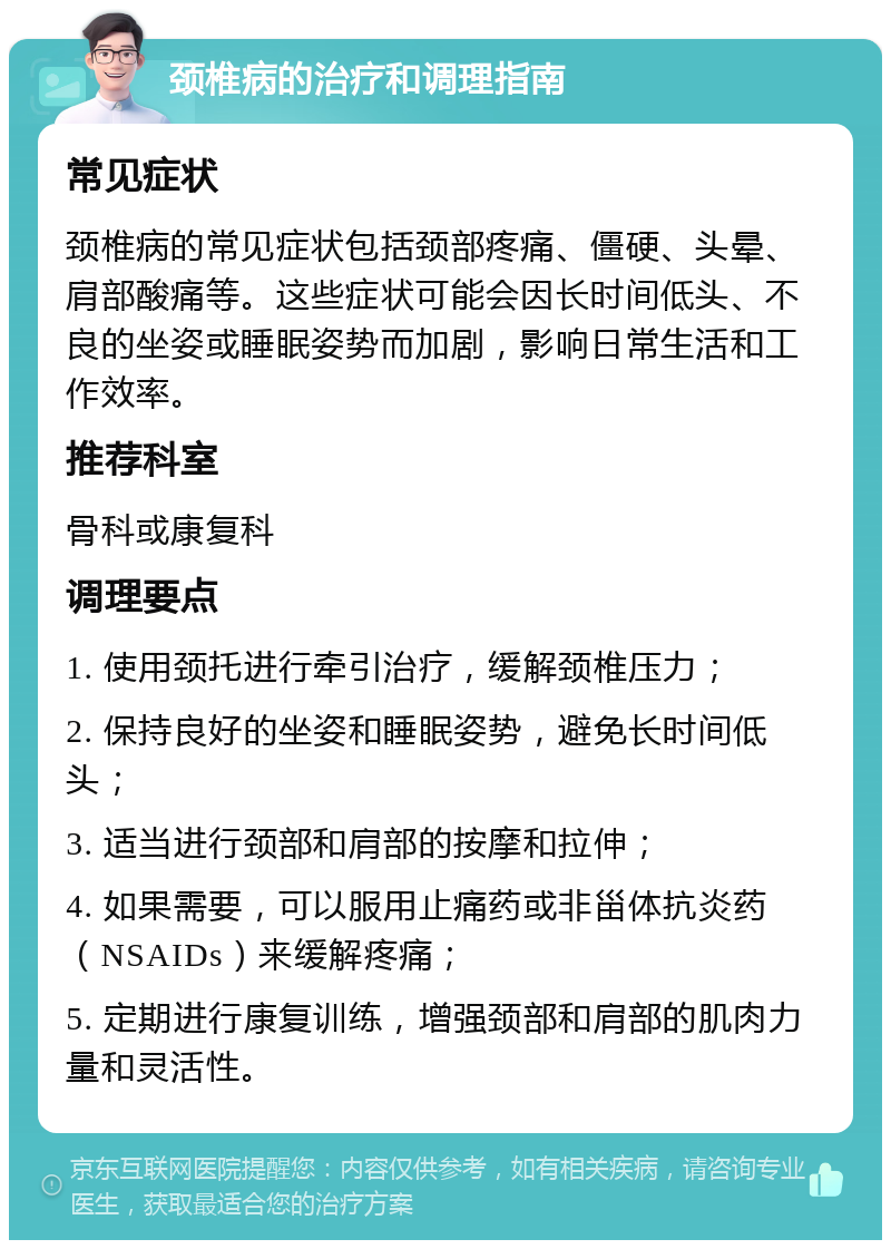 颈椎病的治疗和调理指南 常见症状 颈椎病的常见症状包括颈部疼痛、僵硬、头晕、肩部酸痛等。这些症状可能会因长时间低头、不良的坐姿或睡眠姿势而加剧，影响日常生活和工作效率。 推荐科室 骨科或康复科 调理要点 1. 使用颈托进行牵引治疗，缓解颈椎压力； 2. 保持良好的坐姿和睡眠姿势，避免长时间低头； 3. 适当进行颈部和肩部的按摩和拉伸； 4. 如果需要，可以服用止痛药或非甾体抗炎药（NSAIDs）来缓解疼痛； 5. 定期进行康复训练，增强颈部和肩部的肌肉力量和灵活性。