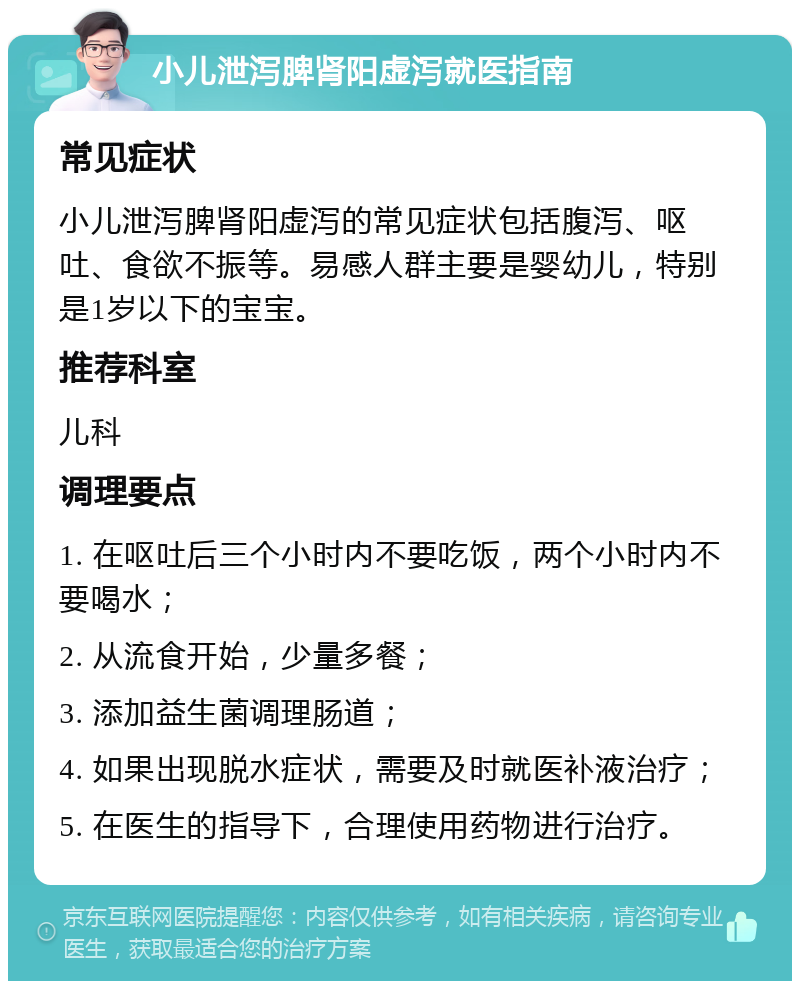 小儿泄泻脾肾阳虚泻就医指南 常见症状 小儿泄泻脾肾阳虚泻的常见症状包括腹泻、呕吐、食欲不振等。易感人群主要是婴幼儿，特别是1岁以下的宝宝。 推荐科室 儿科 调理要点 1. 在呕吐后三个小时内不要吃饭，两个小时内不要喝水； 2. 从流食开始，少量多餐； 3. 添加益生菌调理肠道； 4. 如果出现脱水症状，需要及时就医补液治疗； 5. 在医生的指导下，合理使用药物进行治疗。