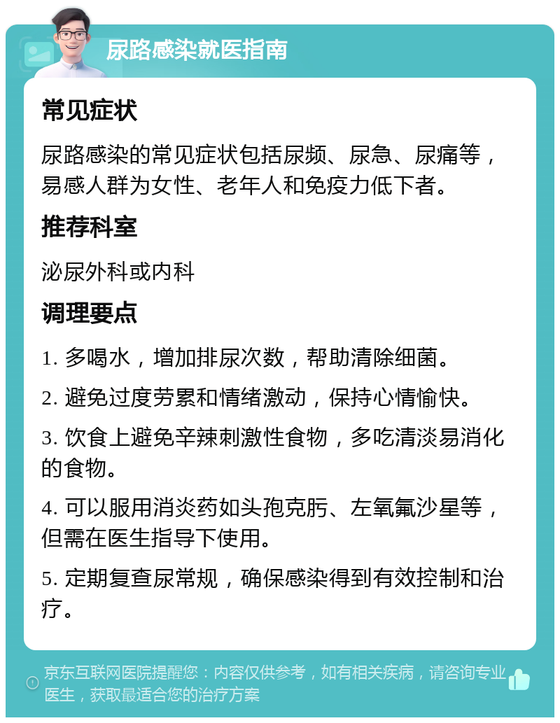 尿路感染就医指南 常见症状 尿路感染的常见症状包括尿频、尿急、尿痛等，易感人群为女性、老年人和免疫力低下者。 推荐科室 泌尿外科或内科 调理要点 1. 多喝水，增加排尿次数，帮助清除细菌。 2. 避免过度劳累和情绪激动，保持心情愉快。 3. 饮食上避免辛辣刺激性食物，多吃清淡易消化的食物。 4. 可以服用消炎药如头孢克肟、左氧氟沙星等，但需在医生指导下使用。 5. 定期复查尿常规，确保感染得到有效控制和治疗。