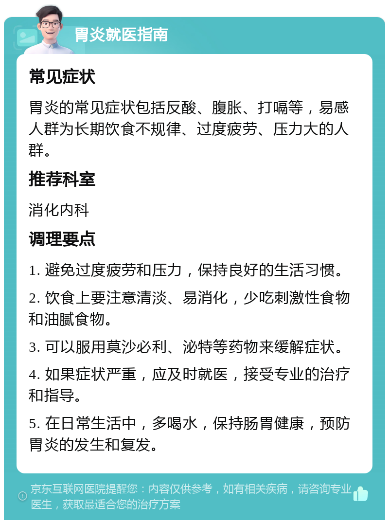 胃炎就医指南 常见症状 胃炎的常见症状包括反酸、腹胀、打嗝等，易感人群为长期饮食不规律、过度疲劳、压力大的人群。 推荐科室 消化内科 调理要点 1. 避免过度疲劳和压力，保持良好的生活习惯。 2. 饮食上要注意清淡、易消化，少吃刺激性食物和油腻食物。 3. 可以服用莫沙必利、泌特等药物来缓解症状。 4. 如果症状严重，应及时就医，接受专业的治疗和指导。 5. 在日常生活中，多喝水，保持肠胃健康，预防胃炎的发生和复发。