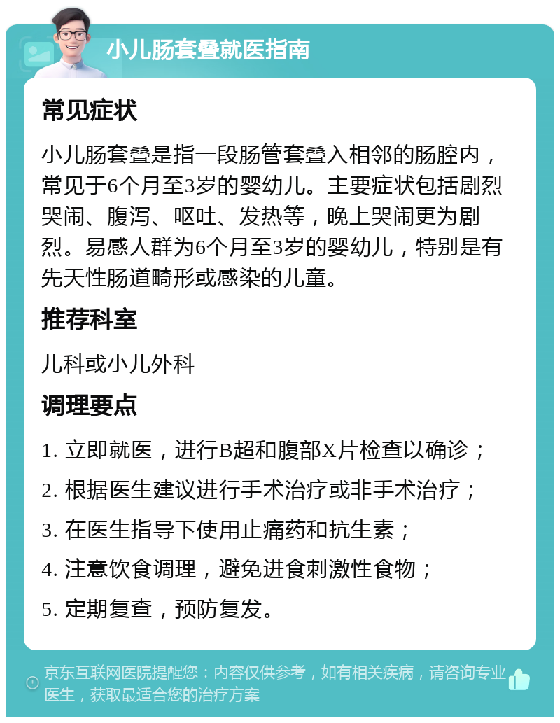 小儿肠套叠就医指南 常见症状 小儿肠套叠是指一段肠管套叠入相邻的肠腔内，常见于6个月至3岁的婴幼儿。主要症状包括剧烈哭闹、腹泻、呕吐、发热等，晚上哭闹更为剧烈。易感人群为6个月至3岁的婴幼儿，特别是有先天性肠道畸形或感染的儿童。 推荐科室 儿科或小儿外科 调理要点 1. 立即就医，进行B超和腹部X片检查以确诊； 2. 根据医生建议进行手术治疗或非手术治疗； 3. 在医生指导下使用止痛药和抗生素； 4. 注意饮食调理，避免进食刺激性食物； 5. 定期复查，预防复发。