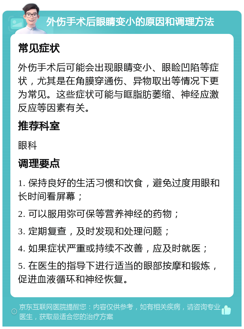 外伤手术后眼睛变小的原因和调理方法 常见症状 外伤手术后可能会出现眼睛变小、眼睑凹陷等症状，尤其是在角膜穿通伤、异物取出等情况下更为常见。这些症状可能与眶脂肪萎缩、神经应激反应等因素有关。 推荐科室 眼科 调理要点 1. 保持良好的生活习惯和饮食，避免过度用眼和长时间看屏幕； 2. 可以服用弥可保等营养神经的药物； 3. 定期复查，及时发现和处理问题； 4. 如果症状严重或持续不改善，应及时就医； 5. 在医生的指导下进行适当的眼部按摩和锻炼，促进血液循环和神经恢复。