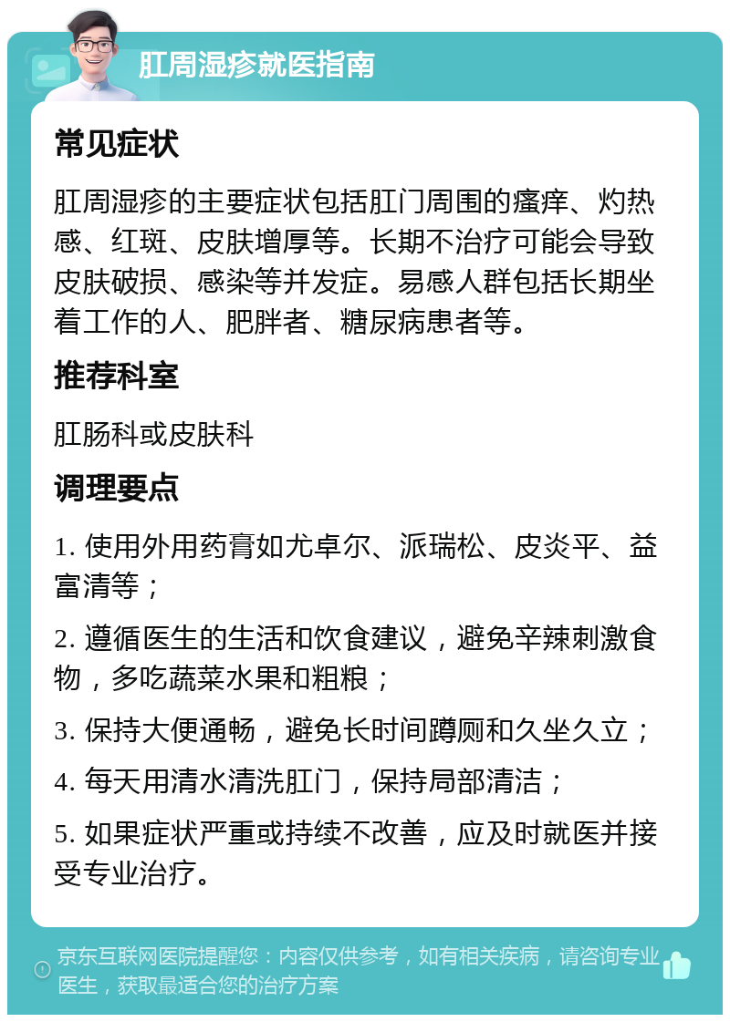 肛周湿疹就医指南 常见症状 肛周湿疹的主要症状包括肛门周围的瘙痒、灼热感、红斑、皮肤增厚等。长期不治疗可能会导致皮肤破损、感染等并发症。易感人群包括长期坐着工作的人、肥胖者、糖尿病患者等。 推荐科室 肛肠科或皮肤科 调理要点 1. 使用外用药膏如尤卓尔、派瑞松、皮炎平、益富清等； 2. 遵循医生的生活和饮食建议，避免辛辣刺激食物，多吃蔬菜水果和粗粮； 3. 保持大便通畅，避免长时间蹲厕和久坐久立； 4. 每天用清水清洗肛门，保持局部清洁； 5. 如果症状严重或持续不改善，应及时就医并接受专业治疗。