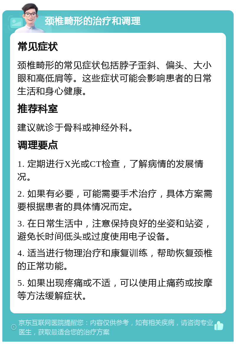 颈椎畸形的治疗和调理 常见症状 颈椎畸形的常见症状包括脖子歪斜、偏头、大小眼和高低肩等。这些症状可能会影响患者的日常生活和身心健康。 推荐科室 建议就诊于骨科或神经外科。 调理要点 1. 定期进行X光或CT检查，了解病情的发展情况。 2. 如果有必要，可能需要手术治疗，具体方案需要根据患者的具体情况而定。 3. 在日常生活中，注意保持良好的坐姿和站姿，避免长时间低头或过度使用电子设备。 4. 适当进行物理治疗和康复训练，帮助恢复颈椎的正常功能。 5. 如果出现疼痛或不适，可以使用止痛药或按摩等方法缓解症状。