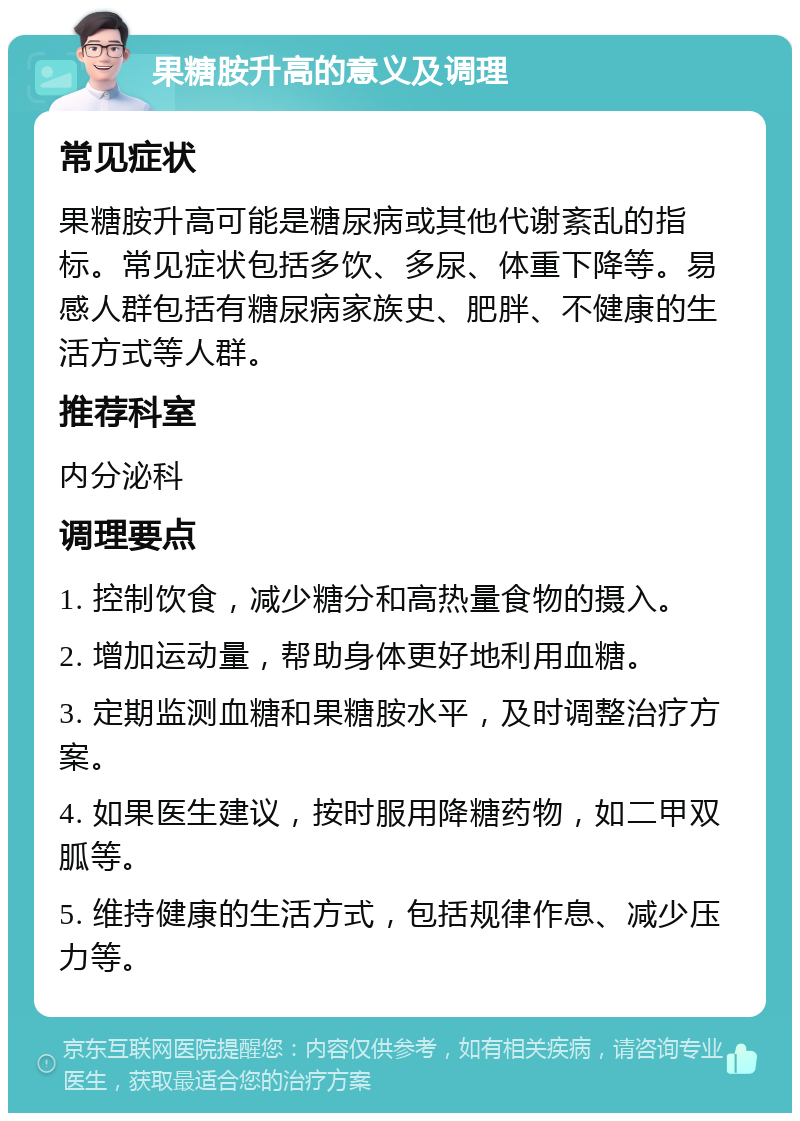 果糖胺升高的意义及调理 常见症状 果糖胺升高可能是糖尿病或其他代谢紊乱的指标。常见症状包括多饮、多尿、体重下降等。易感人群包括有糖尿病家族史、肥胖、不健康的生活方式等人群。 推荐科室 内分泌科 调理要点 1. 控制饮食，减少糖分和高热量食物的摄入。 2. 增加运动量，帮助身体更好地利用血糖。 3. 定期监测血糖和果糖胺水平，及时调整治疗方案。 4. 如果医生建议，按时服用降糖药物，如二甲双胍等。 5. 维持健康的生活方式，包括规律作息、减少压力等。