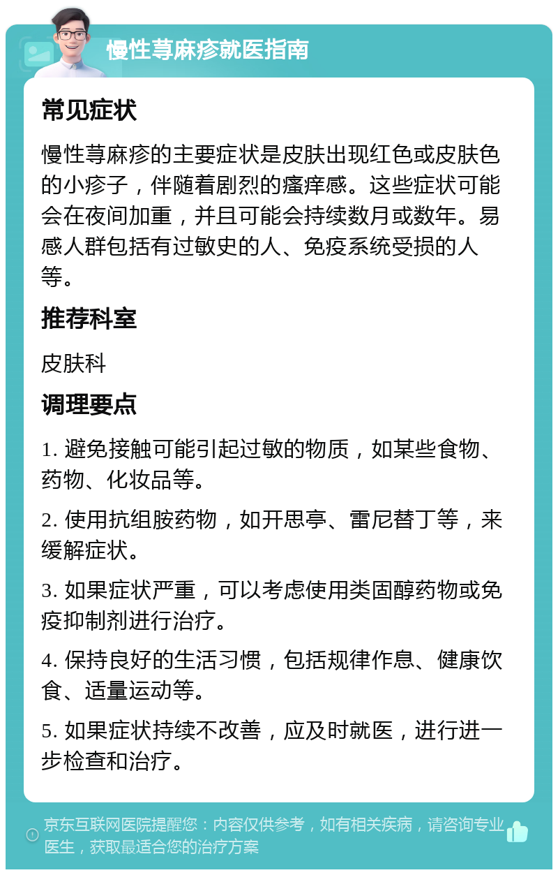 慢性荨麻疹就医指南 常见症状 慢性荨麻疹的主要症状是皮肤出现红色或皮肤色的小疹子，伴随着剧烈的瘙痒感。这些症状可能会在夜间加重，并且可能会持续数月或数年。易感人群包括有过敏史的人、免疫系统受损的人等。 推荐科室 皮肤科 调理要点 1. 避免接触可能引起过敏的物质，如某些食物、药物、化妆品等。 2. 使用抗组胺药物，如开思亭、雷尼替丁等，来缓解症状。 3. 如果症状严重，可以考虑使用类固醇药物或免疫抑制剂进行治疗。 4. 保持良好的生活习惯，包括规律作息、健康饮食、适量运动等。 5. 如果症状持续不改善，应及时就医，进行进一步检查和治疗。