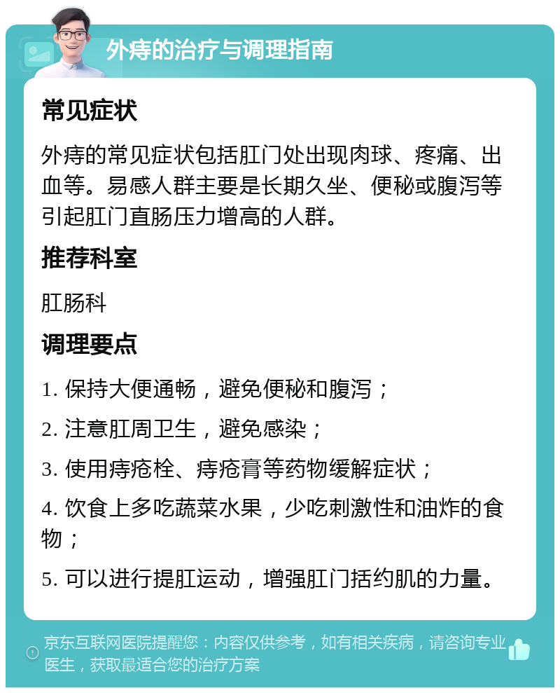 外痔的治疗与调理指南 常见症状 外痔的常见症状包括肛门处出现肉球、疼痛、出血等。易感人群主要是长期久坐、便秘或腹泻等引起肛门直肠压力增高的人群。 推荐科室 肛肠科 调理要点 1. 保持大便通畅，避免便秘和腹泻； 2. 注意肛周卫生，避免感染； 3. 使用痔疮栓、痔疮膏等药物缓解症状； 4. 饮食上多吃蔬菜水果，少吃刺激性和油炸的食物； 5. 可以进行提肛运动，增强肛门括约肌的力量。