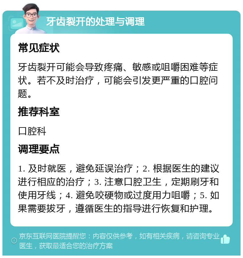 牙齿裂开的处理与调理 常见症状 牙齿裂开可能会导致疼痛、敏感或咀嚼困难等症状。若不及时治疗，可能会引发更严重的口腔问题。 推荐科室 口腔科 调理要点 1. 及时就医，避免延误治疗；2. 根据医生的建议进行相应的治疗；3. 注意口腔卫生，定期刷牙和使用牙线；4. 避免咬硬物或过度用力咀嚼；5. 如果需要拔牙，遵循医生的指导进行恢复和护理。