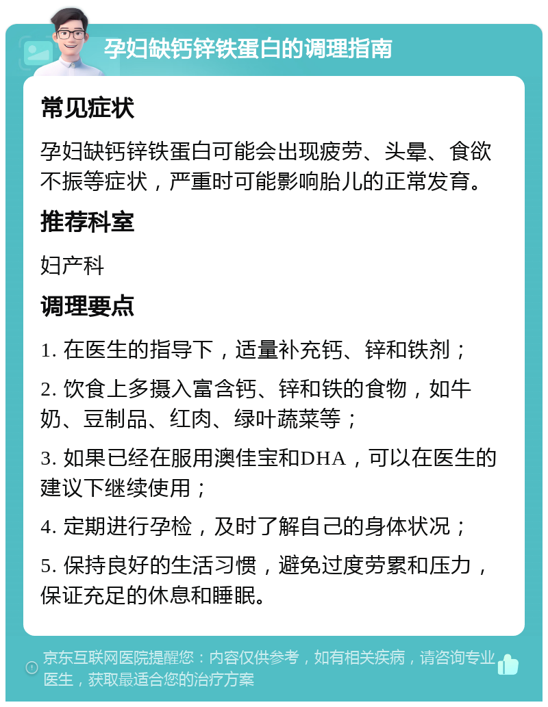 孕妇缺钙锌铁蛋白的调理指南 常见症状 孕妇缺钙锌铁蛋白可能会出现疲劳、头晕、食欲不振等症状，严重时可能影响胎儿的正常发育。 推荐科室 妇产科 调理要点 1. 在医生的指导下，适量补充钙、锌和铁剂； 2. 饮食上多摄入富含钙、锌和铁的食物，如牛奶、豆制品、红肉、绿叶蔬菜等； 3. 如果已经在服用澳佳宝和DHA，可以在医生的建议下继续使用； 4. 定期进行孕检，及时了解自己的身体状况； 5. 保持良好的生活习惯，避免过度劳累和压力，保证充足的休息和睡眠。